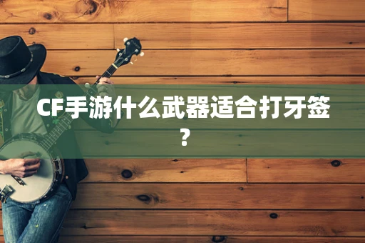 CF手游什么武器适合打牙签？