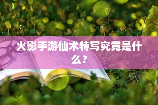 火影手游仙术特写究竟是什么？