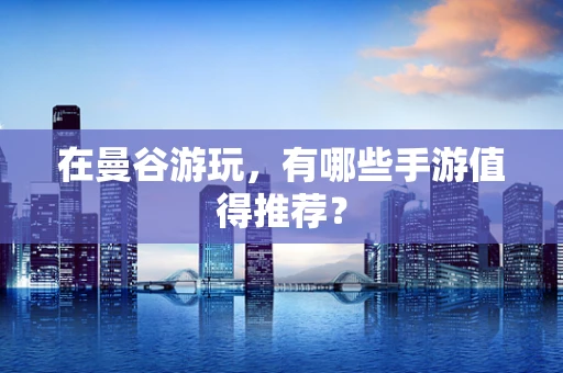 在曼谷游玩，有哪些手游值得推荐？