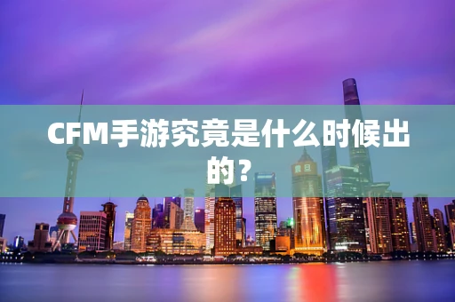 CFM手游究竟是什么时候出的？