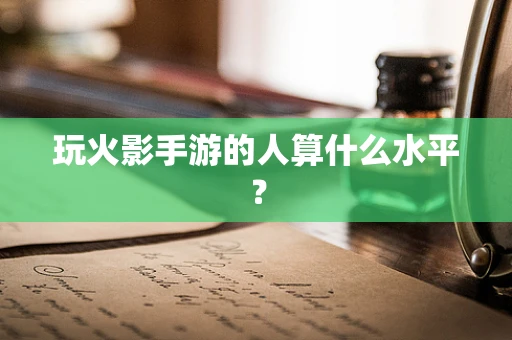 玩火影手游的人算什么水平？