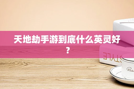 天地劫手游到底什么英灵好？