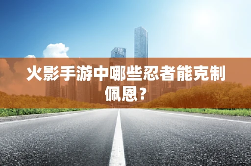 火影手游中哪些忍者能克制佩恩？