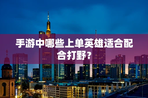手游中哪些上单英雄适合配合打野？