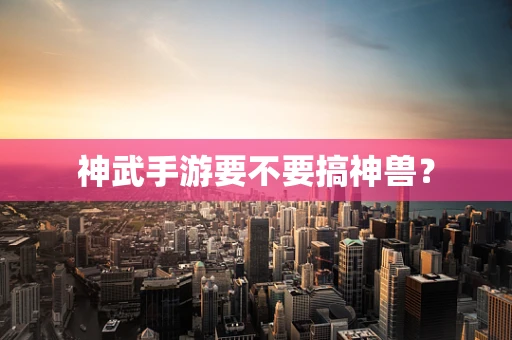 神武手游要不要搞神兽？