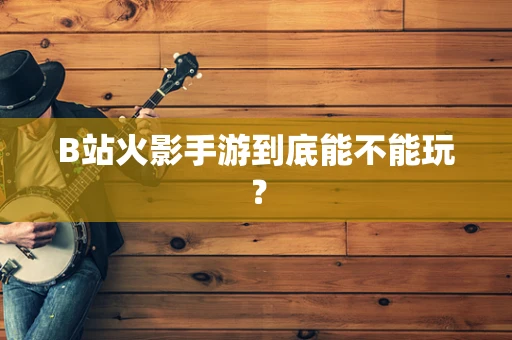 B站火影手游到底能不能玩？
