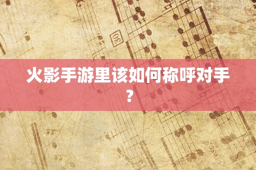 火影手游里该如何称呼对手？