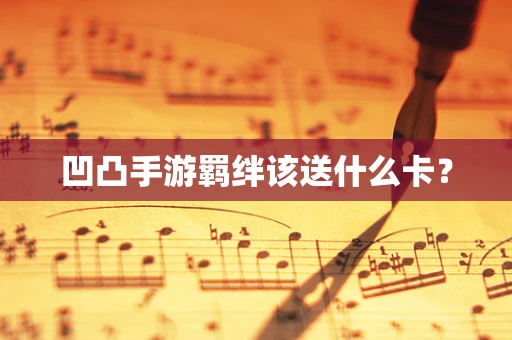 凹凸手游羁绊该送什么卡？