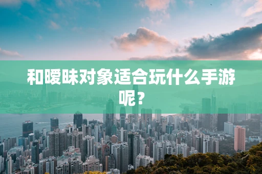 和暧昧对象适合玩什么手游呢？